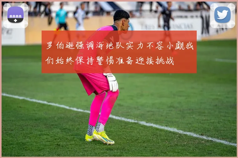 罗伯逊强调海地队实力不容小觑我们始终保持警惕准备迎接挑战