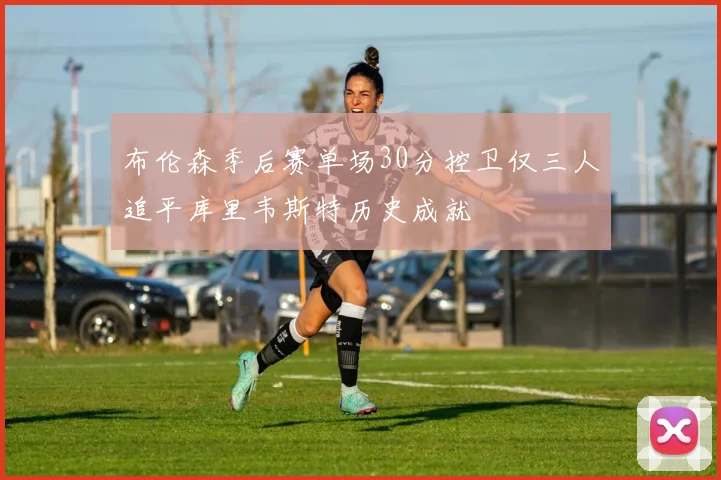 布伦森季后赛单场30分控卫仅三人追平库里韦斯特历史成就