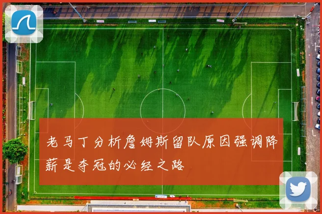 老马丁分析詹姆斯留队原因强调降薪是夺冠的必经之路