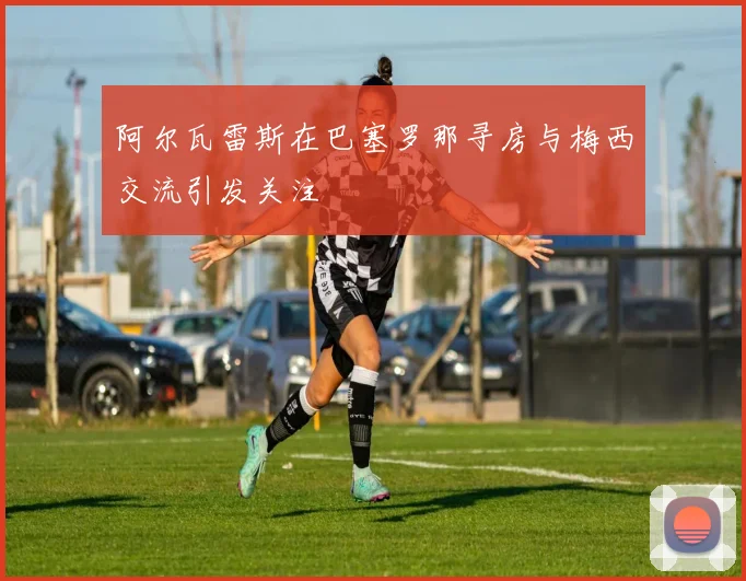 阿尔瓦雷斯在巴塞罗那寻房与梅西交流引发关注